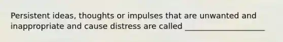 Persistent ideas, thoughts or impulses that are unwanted and inappropriate and cause distress are called ____________________