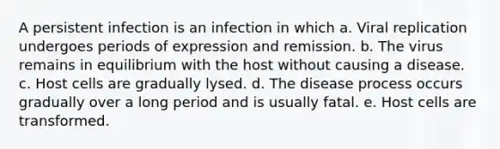 A persistent infection is an infection in which a. Viral replication undergoes periods of expression and remission. b. The virus remains in equilibrium with the host without causing a disease. c. Host cells are gradually lysed. d. The disease process occurs gradually over a long period and is usually fatal. e. Host cells are transformed.