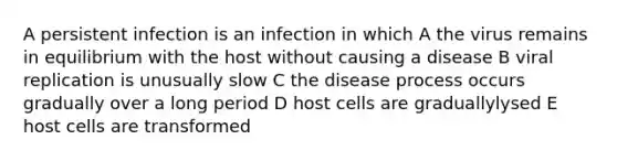 A persistent infection is an infection in which A the virus remains in equilibrium with the host without causing a disease B viral replication is unusually slow C the disease process occurs gradually over a long period D host cells are graduallylysed E host cells are transformed