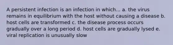 A persistent infection is an infection in which... a. the virus remains in equilibrium with the host without causing a disease b. host cells are transformed c. the disease process occurs gradually over a long period d. host cells are gradually lysed e. viral replication is unusually slow