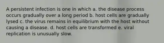 A persistent infection is one in which a. the disease process occurs gradually over a long period b. host cells are gradually lysed c. the virus remains in equilibrium with the host without causing a disease. d. host cells are transformed e. viral replication is unusually slow.