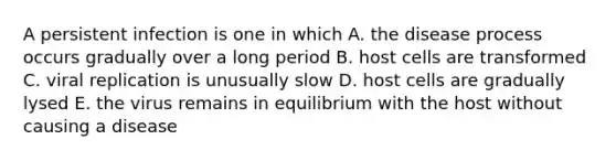 A persistent infection is one in which A. the disease process occurs gradually over a long period B. host cells are transformed C. viral replication is unusually slow D. host cells are gradually lysed E. the virus remains in equilibrium with the host without causing a disease
