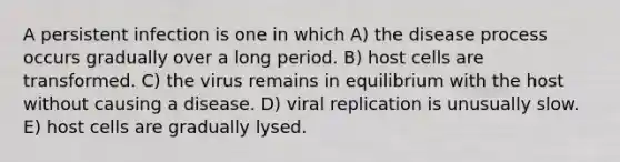 A persistent infection is one in which A) the disease process occurs gradually over a long period. B) host cells are transformed. C) the virus remains in equilibrium with the host without causing a disease. D) viral replication is unusually slow. E) host cells are gradually lysed.