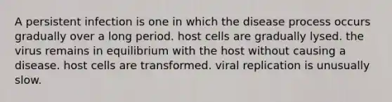 A persistent infection is one in which the disease process occurs gradually over a long period. host cells are gradually lysed. the virus remains in equilibrium with the host without causing a disease. host cells are transformed. viral replication is unusually slow.