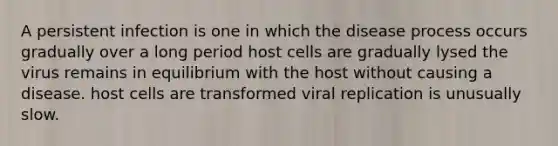 A persistent infection is one in which the disease process occurs gradually over a long period host cells are gradually lysed the virus remains in equilibrium with the host without causing a disease. host cells are transformed viral replication is unusually slow.