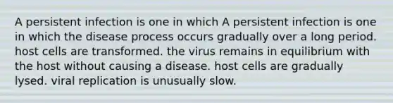 A persistent infection is one in which A persistent infection is one in which the disease process occurs gradually over a long period. host cells are transformed. the virus remains in equilibrium with the host without causing a disease. host cells are gradually lysed. viral replication is unusually slow.