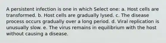 A persistent infection is one in which Select one: a. Host cells are transformed. b. Host cells are gradually lysed. c. The disease process occurs gradually over a long period. d. Viral replication is unusually slow. e. The virus remains in equilibrium with the host without causing a disease.