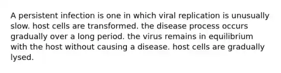 A persistent infection is one in which viral replication is unusually slow. host cells are transformed. the disease process occurs gradually over a long period. the virus remains in equilibrium with the host without causing a disease. host cells are gradually lysed.