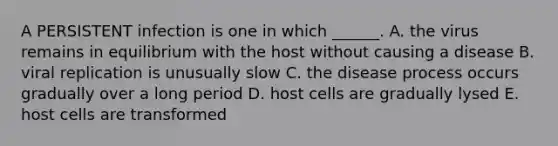 A PERSISTENT infection is one in which ______. A. the virus remains in equilibrium with the host without causing a disease B. viral replication is unusually slow C. the disease process occurs gradually over a long period D. host cells are gradually lysed E. host cells are transformed