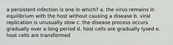 a persistent infection is one in which? a. the virus remains in equilibrium with the host without causing a disease b. viral replication is unusually slow c. the disease process occurs gradually over a long period d. host cells are gradually lysed e. host cells are transformed