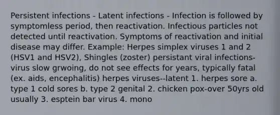 Persistent infections - Latent infections - Infection is followed by symptomless period, then reactivation. Infectious particles not detected until reactivation. Symptoms of reactivation and initial disease may differ. Example: Herpes simplex viruses 1 and 2 (HSV1 and HSV2), Shingles (zoster) persistant viral infections-virus slow grwoing, do not see effects for years, typically fatal (ex. aids, encephalitis) herpes viruses--latent 1. herpes sore a. type 1 cold sores b. type 2 genital 2. chicken pox-over 50yrs old usually 3. esptein bar virus 4. mono