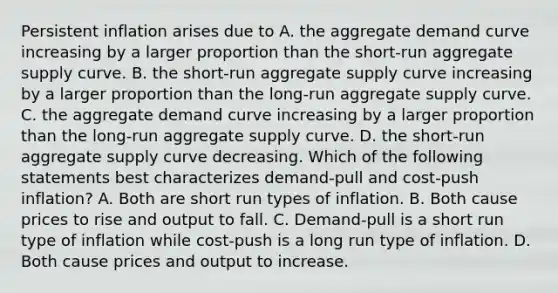 Persistent inflation arises due to A. the aggregate demand curve increasing by a larger proportion than the​ short-run aggregate supply curve. B. the​ short-run aggregate supply curve increasing by a larger proportion than the​ long-run aggregate supply curve. C. the aggregate demand curve increasing by a larger proportion than the​ long-run aggregate supply curve. D. the​ short-run aggregate supply curve decreasing. Which of the following statements best characterizes​ demand-pull and​ cost-push inflation? A. Both are short run types of inflation. B. Both cause prices to rise and output to fall. C. ​Demand-pull is a short run type of inflation while​ cost-push is a long run type of inflation. D. Both cause prices and output to increase.