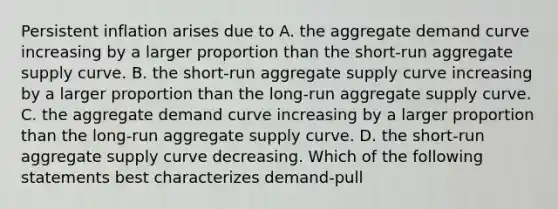 Persistent inflation arises due to A. the aggregate demand curve increasing by a larger proportion than the​ short-run aggregate supply curve. B. the​ short-run aggregate supply curve increasing by a larger proportion than the​ long-run aggregate supply curve. C. the aggregate demand curve increasing by a larger proportion than the​ long-run aggregate supply curve. D. the​ short-run aggregate supply curve decreasing. Which of the following statements best characterizes​ demand-pull