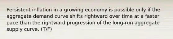 Persistent inflation in a growing economy is possible only if the aggregate demand curve shifts rightward over time at a faster pace than the rightward progression of the​ long-run aggregate supply curve. (T/F)