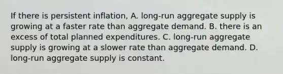 If there is persistent​ inflation, A. ​long-run aggregate supply is growing at a faster rate than aggregate demand. B. there is an excess of total planned expenditures. C. ​long-run aggregate supply is growing at a slower rate than aggregate demand. D. ​long-run aggregate supply is constant.