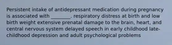 Persistent intake of antidepressant medication during pregnancy is associated with ________. respiratory distress at birth and low birth weight extensive prenatal damage to the brain, heart, and central nervous system delayed speech in early childhood late-childhood depression and adult psychological problems