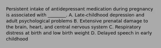 Persistent intake of antidepressant medication during pregnancy is associated with ________. A. Late-childhood depression and adult psychological problems B. Extensive prenatal damage to the brain, heart, and central nervous system C. Respiratory distress at birth and low birth weight D. Delayed speech in early childhood