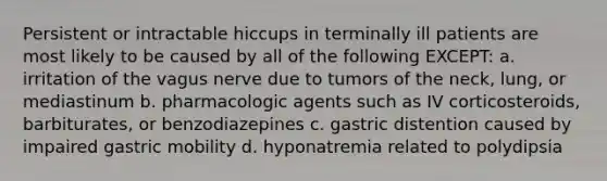 Persistent or intractable hiccups in terminally ill patients are most likely to be caused by all of the following EXCEPT: a. irritation of the vagus nerve due to tumors of the neck, lung, or mediastinum b. pharmacologic agents such as IV corticosteroids, barbiturates, or benzodiazepines c. gastric distention caused by impaired gastric mobility d. hyponatremia related to polydipsia