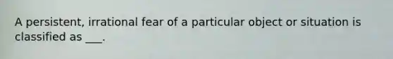 A persistent, irrational fear of a particular object or situation is classified as ___.