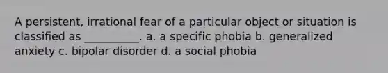 A persistent, irrational fear of a particular object or situation is classified as __________. a. a specific phobia b. generalized anxiety c. bipolar disorder d. a social phobia