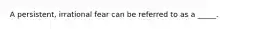 A persistent, irrational fear can be referred to as a _____.