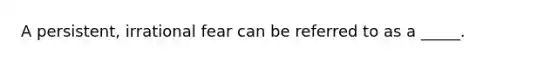 A persistent, irrational fear can be referred to as a _____.