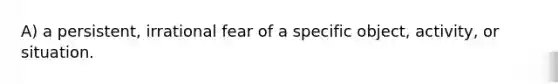 A) a persistent, irrational fear of a specific object, activity, or situation.