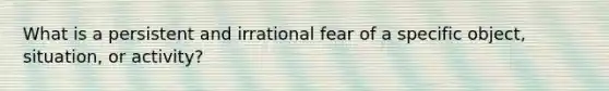 What is a persistent and irrational fear of a specific object, situation, or activity?