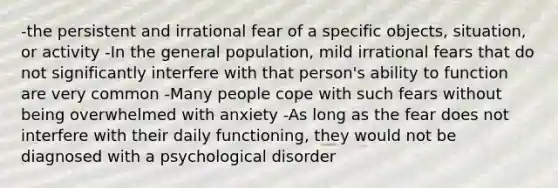 -the persistent and irrational fear of a specific objects, situation, or activity -In the general population, mild irrational fears that do not significantly interfere with that person's ability to function are very common -Many people cope with such fears without being overwhelmed with anxiety -As long as the fear does not interfere with their daily functioning, they would not be diagnosed with a psychological disorder