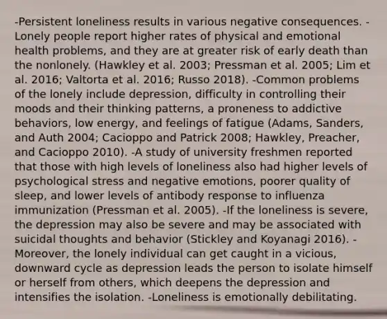 -Persistent loneliness results in various negative consequences. -Lonely people report higher rates of physical and emotional health problems, and they are at greater risk of early death than the nonlonely. (Hawkley et al. 2003; Pressman et al. 2005; Lim et al. 2016; Valtorta et al. 2016; Russo 2018). -Common problems of the lonely include depression, difficulty in controlling their moods and their thinking patterns, a proneness to addictive behaviors, low energy, and feelings of fatigue (Adams, Sanders, and Auth 2004; Cacioppo and Patrick 2008; Hawkley, Preacher, and Cacioppo 2010). -A study of university freshmen reported that those with high levels of loneliness also had higher levels of psychological stress and negative emotions, poorer quality of sleep, and lower levels of antibody response to influenza immunization (Pressman et al. 2005). -If the loneliness is severe, the depression may also be severe and may be associated with suicidal thoughts and behavior (Stickley and Koyanagi 2016). -Moreover, the lonely individual can get caught in a vicious, downward cycle as depression leads the person to isolate himself or herself from others, which deepens the depression and intensifies the isolation. -Loneliness is emotionally debilitating.