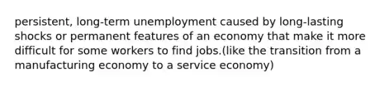 persistent, long-term unemployment caused by long-lasting shocks or permanent features of an economy that make it more difficult for some workers to find jobs.(like the transition from a manufacturing economy to a service economy)