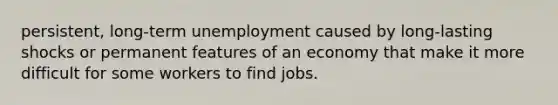 persistent, long-term unemployment caused by long-lasting shocks or permanent features of an economy that make it more difficult for some workers to find jobs.