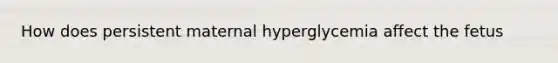 How does persistent maternal hyperglycemia affect the fetus