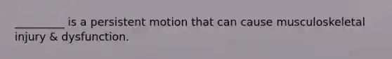 _________ is a persistent motion that can cause musculoskeletal injury & dysfunction.