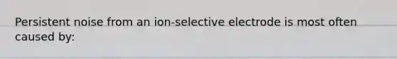 Persistent noise from an ion-selective electrode is most often caused by: