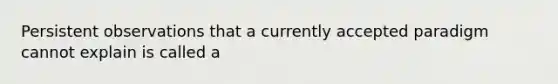 Persistent observations that a currently accepted paradigm cannot explain is called a