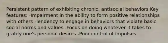 Persistent pattern of exhibiting chronic, antisocial behaviors Key features: -Impairment in the ability to form positive relationships with others -Tendency to engage in behaviors that violate basic social norms and values -Focus on doing whatever it takes to gratify one's personal desires -Poor control of impulses