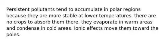 Persistent pollutants tend to accumulate in polar regions because they are more stable at lower temperatures. there are no crops to absorb them there. they evaporate in warm areas and condense in cold areas. ionic effects move them toward the poles.