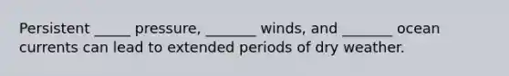 Persistent _____ pressure, _______ winds, and _______ ocean currents can lead to extended periods of dry weather.