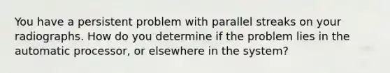 You have a persistent problem with parallel streaks on your radiographs. How do you determine if the problem lies in the automatic processor, or elsewhere in the system?