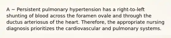 A ~ Persistent pulmonary hypertension has a right-to-left shunting of blood across the foramen ovale and through the ductus arteriosus of the heart. Therefore, the appropriate nursing diagnosis prioritizes the cardiovascular and pulmonary systems.