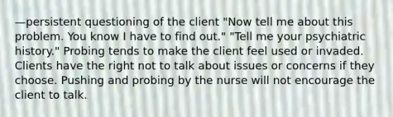 —persistent questioning of the client "Now tell me about this problem. You know I have to find out." "Tell me your psychiatric history." Probing tends to make the client feel used or invaded. Clients have the right not to talk about issues or concerns if they choose. Pushing and probing by the nurse will not encourage the client to talk.