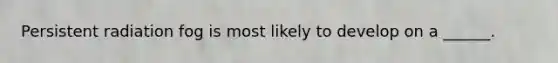 Persistent radiation fog is most likely to develop on a ______.