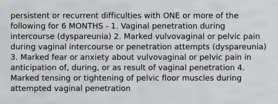 persistent or recurrent difficulties with ONE or more of the following for 6 MONTHS - 1. Vaginal penetration during intercourse (dyspareunia) 2. Marked vulvovaginal or pelvic pain during vaginal intercourse or penetration attempts (dyspareunia) 3. Marked fear or anxiety about vulvovaginal or pelvic pain in anticipation of, during, or as result of vaginal penetration 4. Marked tensing or tightening of pelvic floor muscles during attempted vaginal penetration