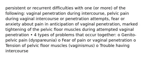 persistent or recurrent difficulties with one (or more) of the following: vaginal penetration during intercourse, pelvic pain during vaginal intercourse or penetration attempts, fear or anxiety about pain in anticipation of vaginal penetration, marked tightening of the pelvic floor muscles during attempted vaginal penetration • 4 types of problems that occur together: o Genito-pelvic pain (dyspareunia) o Fear of pain or vaginal penetration o Tension of pelvic floor muscles (vaginismus) o Trouble having intercourse