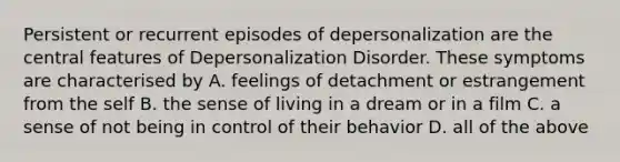 Persistent or recurrent episodes of depersonalization are the central features of Depersonalization Disorder. These symptoms are characterised by A. feelings of detachment or estrangement from the self B. the sense of living in a dream or in a film C. a sense of not being in control of their behavior D. all of the above