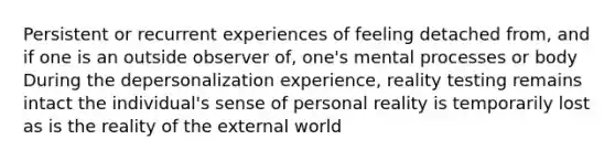 Persistent or recurrent experiences of feeling detached from, and if one is an outside observer of, one's mental processes or body During the depersonalization experience, reality testing remains intact the individual's sense of personal reality is temporarily lost as is the reality of the external world