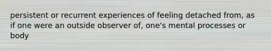 persistent or recurrent experiences of feeling detached from, as if one were an outside observer of, one's mental processes or body