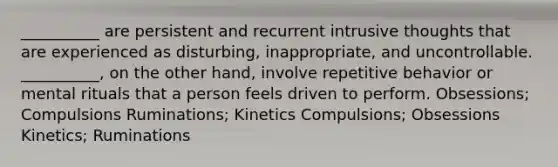 __________ are persistent and recurrent intrusive thoughts that are experienced as disturbing, inappropriate, and uncontrollable. __________, on the other hand, involve repetitive behavior or mental rituals that a person feels driven to perform. Obsessions; Compulsions Ruminations; Kinetics Compulsions; Obsessions Kinetics; Ruminations