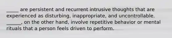 _____ are persistent and recurrent intrusive thoughts that are experienced as disturbing, inappropriate, and uncontrollable. ______, on the other hand, involve repetitive behavior or mental rituals that a person feels driven to perform.